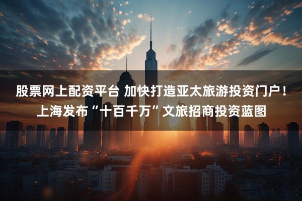股票网上配资平台 加快打造亚太旅游投资门户！上海发布“十百千万”文旅招商投资蓝图