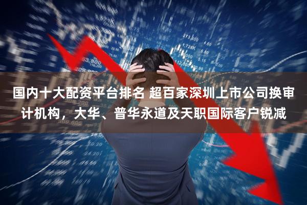 国内十大配资平台排名 超百家深圳上市公司换审计机构，大华、普华永道及天职国际客户锐减