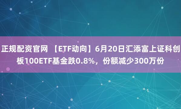 正规配资官网 【ETF动向】6月20日汇添富上证科创板100ETF基金跌0.8%，份额减少300万份