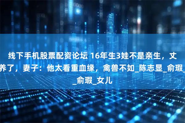 线下手机股票配资论坛 16年生3娃不是亲生，丈夫不养了，妻子：他太看重血缘，禽兽不如_陈志显_俞瑕_女儿
