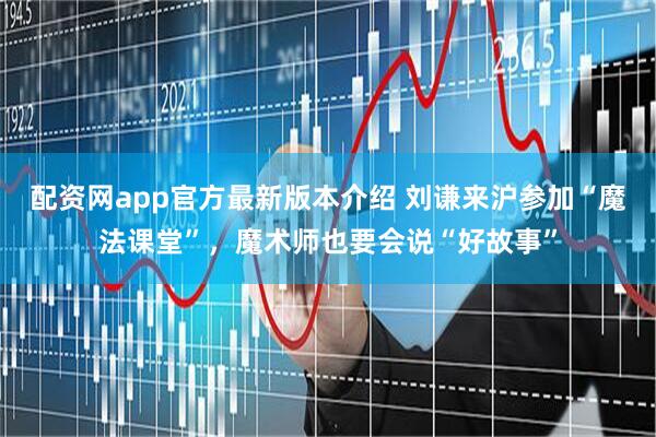 配资网app官方最新版本介绍 刘谦来沪参加“魔法课堂”，魔术师也要会说“好故事”