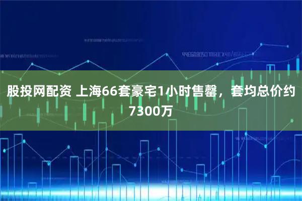 股投网配资 上海66套豪宅1小时售罄，套均总价约7300万