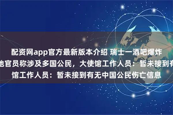 配资网app官方最新版本介绍 瑞士一酒吧爆炸已致数十人死亡，当地官员称涉及多国公民，大使馆工作人员：暂未接到有无中国公民伤亡信息