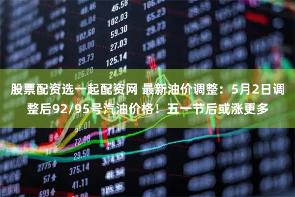 股票配资选一起配资网 最新油价调整：5月2日调整后92/95号汽油价格！五一节后或涨更多