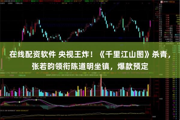 在线配资软件 央视王炸！《千里江山图》杀青，张若昀领衔陈道明坐镇，爆款预定