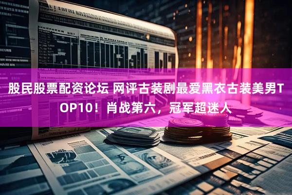 股民股票配资论坛 网评古装剧最爱黑衣古装美男TOP10！肖战第六，冠军超迷人