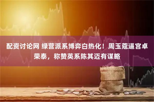 配资讨论网 绿营派系博弈白热化！周玉蔻逼宫卓荣泰，称赞英系陈其迈有谋略